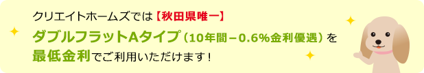 クリエイトホームズでは【秋田県唯一】ダブルフラットAタイプを最低金利でご利用いただけます！