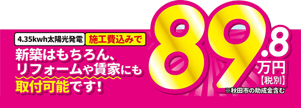施工費込みで89.8万円(税別。秋田市の助成金含む)。新築はもちろん、リフォームや貸家にも取付可能です!