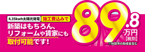 施工費込みで89.8万円（税別。秋田市の助成金含む）。新築はもちろん、リフォームや貸家にも取付可能です！